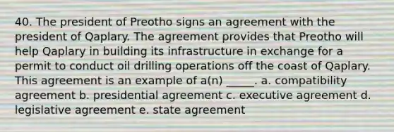 40. The president of Preotho signs an agreement with the president of Qaplary. The agreement provides that Preotho will help Qaplary in building its infrastructure in exchange for a permit to conduct oil drilling operations off the coast of Qaplary. This agreement is an example of a(n) _____. a. compatibility agreement b. presidential agreement c. executive agreement d. legislative agreement e. state agreement