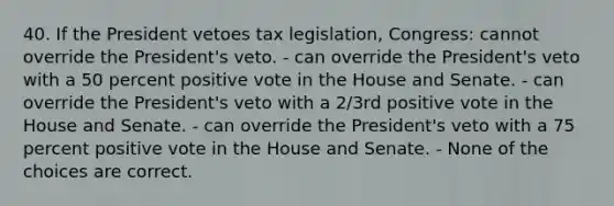 40. If the President vetoes tax legislation, Congress: cannot override the President's veto. - can override the President's veto with a 50 percent positive vote in the House and Senate. - can override the President's veto with a 2/3rd positive vote in the House and Senate. - can override the President's veto with a 75 percent positive vote in the House and Senate. - None of the choices are correct.