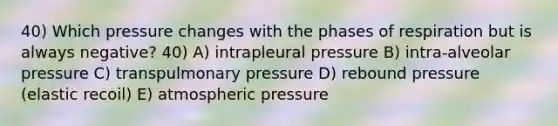 40) Which pressure changes with the phases of respiration but is always negative? 40) A) intrapleural pressure B) intra-alveolar pressure C) transpulmonary pressure D) rebound pressure (elastic recoil) E) atmospheric pressure