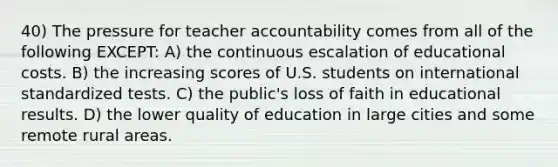 40) The pressure for teacher accountability comes from all of the following EXCEPT: A) the continuous escalation of educational costs. B) the increasing scores of U.S. students on international standardized tests. C) the public's loss of faith in educational results. D) the lower quality of education in large cities and some remote rural areas.