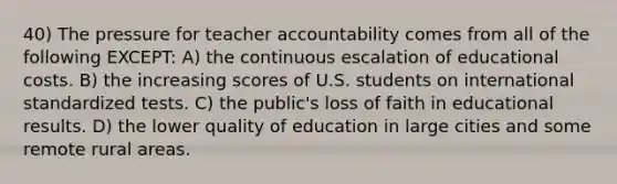 40) The pressure for teacher accountability comes from all of the following EXCEPT: A) the continuous escalation of educational costs. B) the increasing scores of U.S. students on international standardized tests. C) the public's loss of faith in educational results. D) the lower quality of education in large cities and some remote rural areas.