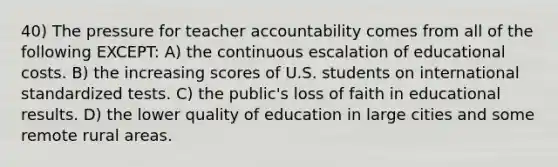 40) The pressure for teacher accountability comes from all of the following EXCEPT: A) the continuous escalation of educational costs. B) the increasing scores of U.S. students on international standardized tests. C) the public's loss of faith in educational results. D) the lower quality of education in large cities and some remote rural areas.