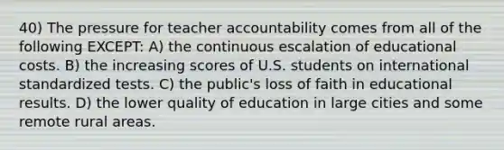 40) The pressure for teacher accountability comes from all of the following EXCEPT: A) the continuous escalation of educational costs. B) the increasing scores of U.S. students on international standardized tests. C) the public's loss of faith in educational results. D) the lower quality of education in large cities and some remote rural areas.