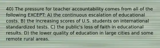 40) The pressure for teacher accountability comes from all of the following EXCEPT: A) the continuous escalation of educational costs. B) the increasing scores of U.S. students on international standardized tests. C) the public's loss of faith in educational results. D) the lower quality of education in large cities and some remote rural areas.