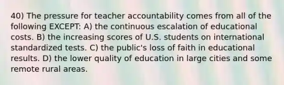 40) The pressure for teacher accountability comes from all of the following EXCEPT: A) the continuous escalation of educational costs. B) the increasing scores of U.S. students on international standardized tests. C) the public's loss of faith in educational results. D) the lower quality of education in large cities and some remote rural areas.