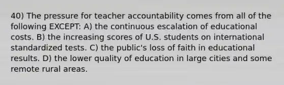 40) The pressure for teacher accountability comes from all of the following EXCEPT: A) the continuous escalation of educational costs. B) the increasing scores of U.S. students on international standardized tests. C) the public's loss of faith in educational results. D) the lower quality of education in large cities and some remote rural areas.