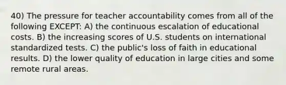 40) The pressure for teacher accountability comes from all of the following EXCEPT: A) the continuous escalation of educational costs. B) the increasing scores of U.S. students on international standardized tests. C) the public's loss of faith in educational results. D) the lower quality of education in large cities and some remote rural areas.