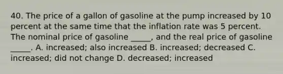 40. The price of a gallon of gasoline at the pump increased by 10 percent at the same time that the inflation rate was 5 percent. The nominal price of gasoline _____, and the real price of gasoline _____. A. increased; also increased B. increased; decreased C. increased; did not change D. decreased; increased