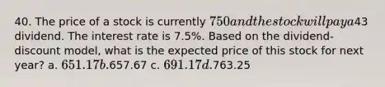 40. The price of a stock is currently 750 and the stock will pay a43 dividend. The interest rate is 7.5%. Based on the dividend-discount model, what is the expected price of this stock for next year? a. 651.17 b.657.67 c. 691.17 d.763.25