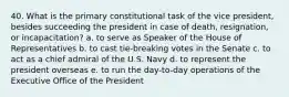 40. What is the primary constitutional task of the vice president, besides succeeding the president in case of death, resignation, or incapacitation? a. to serve as Speaker of the House of Representatives b. to cast tie-breaking votes in the Senate c. to act as a chief admiral of the U.S. Navy d. to represent the president overseas e. to run the day-to-day operations of the Executive Office of the President