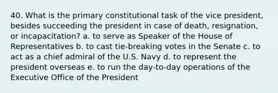 40. What is the primary constitutional task of the vice president, besides succeeding the president in case of death, resignation, or incapacitation? a. to serve as Speaker of the House of Representatives b. to cast tie-breaking votes in the Senate c. to act as a chief admiral of the U.S. Navy d. to represent the president overseas e. to run the day-to-day operations of the Executive Office of the President