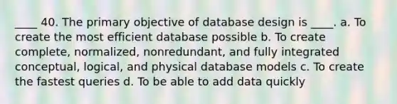 ____ 40. The primary objective of database design is ____. a. To create the most efficient database possible b. To create complete, normalized, nonredundant, and fully integrated conceptual, logical, and physical database models c. To create the fastest queries d. To be able to add data quickly