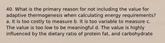 40. What is the primary reason for not including the value for adaptive thermogenesis when calculating energy requirements? a. It is too costly to measure b. It is too variable to measure c. The value is too low to be meaningful d. The value is highly influenced by the dietary ratio of protein fat, and carbohydrate