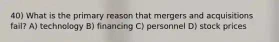 40) What is the primary reason that mergers and acquisitions fail? A) technology B) financing C) personnel D) stock prices