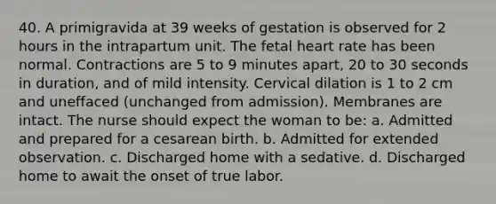 40. A primigravida at 39 weeks of gestation is observed for 2 hours in the intrapartum unit. The fetal heart rate has been normal. Contractions are 5 to 9 minutes apart, 20 to 30 seconds in duration, and of mild intensity. Cervical dilation is 1 to 2 cm and uneffaced (unchanged from admission). Membranes are intact. The nurse should expect the woman to be: a. Admitted and prepared for a cesarean birth. b. Admitted for extended observation. c. Discharged home with a sedative. d. Discharged home to await the onset of true labor.