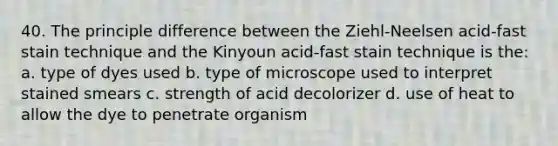 40. The principle difference between the Ziehl-Neelsen acid-fast stain technique and the Kinyoun acid-fast stain technique is the: a. type of dyes used b. type of microscope used to interpret stained smears c. strength of acid decolorizer d. use of heat to allow the dye to penetrate organism