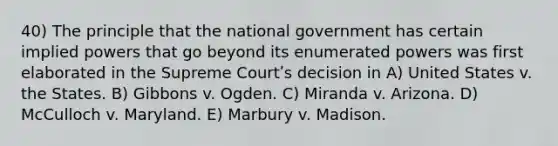 40) The principle that the national government has certain implied powers that go beyond its enumerated powers was first elaborated in the Supreme Courtʹs decision in A) United States v. the States. B) Gibbons v. Ogden. C) Miranda v. Arizona. D) McCulloch v. Maryland. E) Marbury v. Madison.