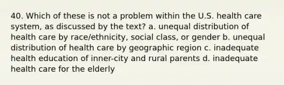 40. Which of these is not a problem within the U.S. health care system, as discussed by the text? a. unequal distribution of health care by race/ethnicity, social class, or gender b. unequal distribution of health care by geographic region c. inadequate health education of inner-city and rural parents d. inadequate health care for the elderly