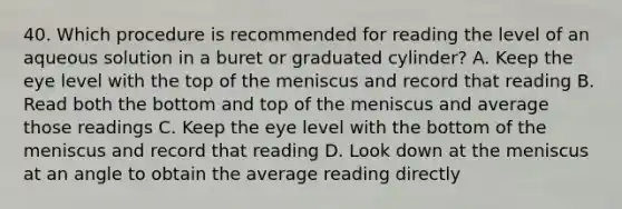 40. Which procedure is recommended for reading the level of an aqueous solution in a buret or graduated cylinder? A. Keep the eye level with the top of the meniscus and record that reading B. Read both the bottom and top of the meniscus and average those readings C. Keep the eye level with the bottom of the meniscus and record that reading D. Look down at the meniscus at an angle to obtain the average reading directly