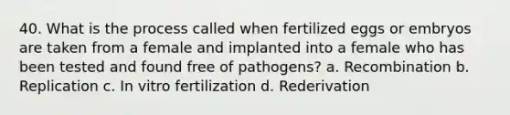 40. What is the process called when fertilized eggs or embryos are taken from a female and implanted into a female who has been tested and found free of pathogens? a. Recombination b. Replication c. In vitro fertilization d. Rederivation