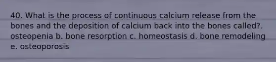 40. What is the process of continuous calcium release from the bones and the deposition of calcium back into the bones called?. osteopenia b. bone resorption c. homeostasis d. bone remodeling e. osteoporosis