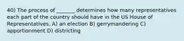 40) The process of _______ determines how many representatives each part of the country should have in the US House of Representatives. A) an election B) gerrymandering C) apportionment D) districting