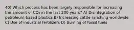40) Which process has been largely responsible for increasing the amount of CO₂ in the last 200 years? A) Disintegration of petroleum-based plastics B) Increasing cattle ranching worldwide C) Use of industrial fertilizers D) Burning of fossil fuels