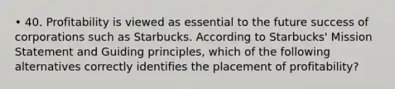 • 40. Profitability is viewed as essential to the future success of corporations such as Starbucks. According to Starbucks' Mission Statement and Guiding principles, which of the following alternatives correctly identifies the placement of profitability?