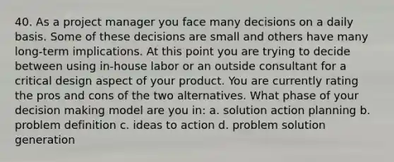 40. As a project manager you face many decisions on a daily basis. Some of these decisions are small and others have many long-term implications. At this point you are trying to decide between using in-house labor or an outside consultant for a critical design aspect of your product. You are currently rating the pros and cons of the two alternatives. What phase of your decision making model are you in: a. solution action planning b. problem definition c. ideas to action d. problem solution generation