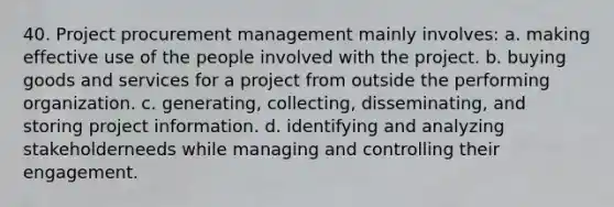 40. Project procurement management mainly involves: a. making effective use of the people involved with the project. b. buying goods and services for a project from outside the performing organization. c. generating, collecting, disseminating, and storing project information. d. identifying and analyzing stakeholderneeds while managing and controlling their engagement.