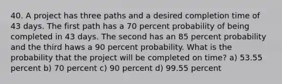 40. A project has three paths and a desired completion time of 43 days. The first path has a 70 percent probability of being completed in 43 days. The second has an 85 percent probability and the third haws a 90 percent probability. What is the probability that the project will be completed on time? a) 53.55 percent b) 70 percent c) 90 percent d) 99.55 percent