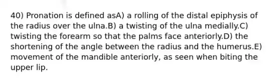 40) Pronation is defined asA) a rolling of the distal epiphysis of the radius over the ulna.B) a twisting of the ulna medially.C) twisting the forearm so that the palms face anteriorly.D) the shortening of the angle between the radius and the humerus.E) movement of the mandible anteriorly, as seen when biting the upper lip.