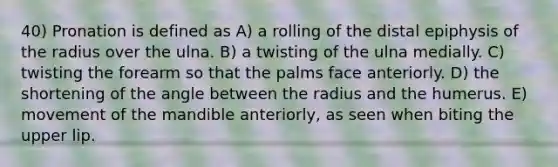 40) Pronation is defined as A) a rolling of the distal epiphysis of the radius over the ulna. B) a twisting of the ulna medially. C) twisting the forearm so that the palms face anteriorly. D) the shortening of the angle between the radius and the humerus. E) movement of the mandible anteriorly, as seen when biting the upper lip.