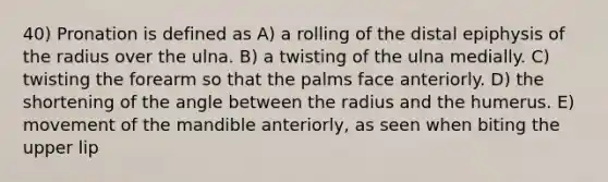 40) Pronation is defined as A) a rolling of the distal epiphysis of the radius over the ulna. B) a twisting of the ulna medially. C) twisting the forearm so that the palms face anteriorly. D) the shortening of the angle between the radius and the humerus. E) movement of the mandible anteriorly, as seen when biting the upper lip