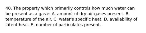 40. The property which primarily controls how much water can be present as a gas is A. amount of dry air gases present. B. temperature of the air. C. water's specific heat. D. availability of latent heat. E. number of particulates present.