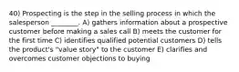 40) Prospecting is the step in the selling process in which the salesperson ________. A) gathers information about a prospective customer before making a sales call B) meets the customer for the first time C) identifies qualified potential customers D) tells the product's "value story" to the customer E) clarifies and overcomes customer objections to buying