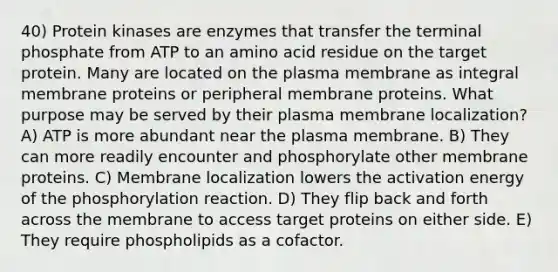 40) Protein kinases are enzymes that transfer the terminal phosphate from ATP to an amino acid residue on the target protein. Many are located on the plasma membrane as integral membrane proteins or peripheral membrane proteins. What purpose may be served by their plasma membrane localization? A) ATP is more abundant near the plasma membrane. B) They can more readily encounter and phosphorylate other membrane proteins. C) Membrane localization lowers the activation energy of the phosphorylation reaction. D) They flip back and forth across the membrane to access target proteins on either side. E) They require phospholipids as a cofactor.