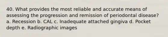 40. What provides the most reliable and accurate means of assessing the progression and remission of periodontal disease? a. Recession b. CAL c. Inadequate attached gingiva d. Pocket depth e. Radiographic images