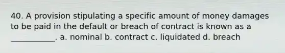 40. A provision stipulating a specific amount of money damages to be paid in the default or breach of contract is known as a ___________. a. nominal b. contract c. liquidated d. breach