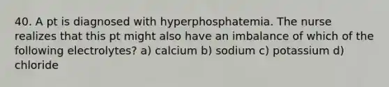 40. A pt is diagnosed with hyperphosphatemia. The nurse realizes that this pt might also have an imbalance of which of the following electrolytes? a) calcium b) sodium c) potassium d) chloride