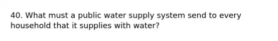 40. What must a public water supply system send to every household that it supplies with water?