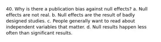 40. Why is there a publication bias against null effects? a. Null effects are not real. b. Null effects are the result of badly designed studies. c. People generally want to read about independent variables that matter. d. Null results happen less often than significant results.