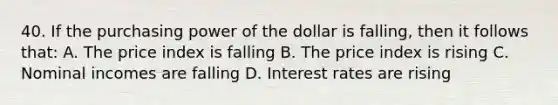 40. If the purchasing power of the dollar is falling, then it follows that: A. The price index is falling B. The price index is rising C. Nominal incomes are falling D. Interest rates are rising