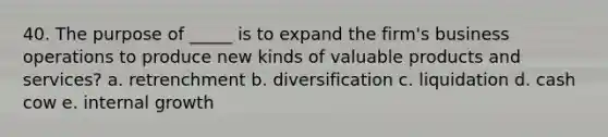 40. The purpose of _____ is to expand the firm's business operations to produce new kinds of valuable products and services? a. retrenchment b. diversification c. liquidation d. cash cow e. internal growth