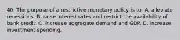 40. The purpose of a restrictive monetary policy is to: A. alleviate recessions. B. raise interest rates and restrict the availability of bank credit. C. increase aggregate demand and GDP. D. increase investment spending.