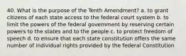 40. What is the purpose of the Tenth Amendment? a. to grant citizens of each state access to the federal court system b. to limit the powers of the federal government by reserving certain powers to the states and to the people c. to protect freedom of speech d. to ensure that each state constitution offers the same number of individual rights provided by the federal Constitution