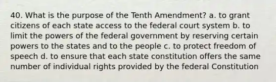 40. What is the purpose of the Tenth Amendment? a. to grant citizens of each state access to the federal court system b. to limit the powers of the federal government by reserving certain powers to the states and to the people c. to protect freedom of speech d. to ensure that each state constitution offers the same number of individual rights provided by the federal Constitution