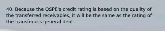 40. Because the QSPE's credit rating is based on the quality of the transferred receivables, it will be the same as the rating of the transferor's general debt.