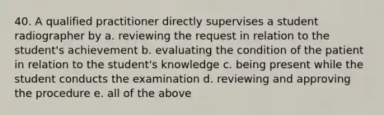 40. A qualified practitioner directly supervises a student radiographer by a. reviewing the request in relation to the student's achievement b. evaluating the condition of the patient in relation to the student's knowledge c. being present while the student conducts the examination d. reviewing and approving the procedure e. all of the above