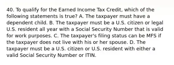 40. To qualify for the Earned Income Tax Credit, which of the following statements is true? A. The taxpayer must have a dependent child. B. The taxpayer must be a U.S. citizen or legal U.S. resident all year with a Social Security Number that is valid for work purposes. C. The taxpayer's filing status can be MFS if the taxpayer does not live with his or her spouse. D. The taxpayer must be a U.S. citizen or U.S. resident with either a valid Social Security Number or ITIN.